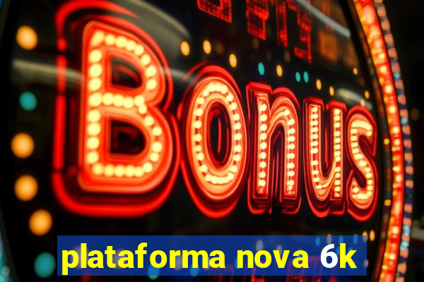 plataforma nova 6k